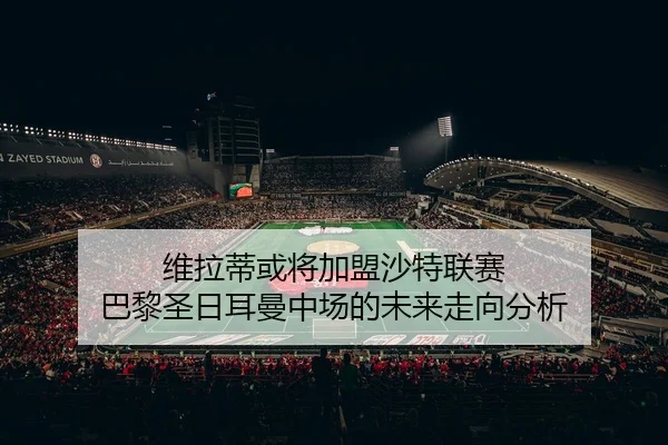 维拉蒂或将加盟沙特联赛 巴黎圣日耳曼中场的未来走向分析